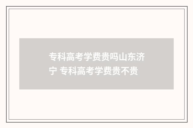 专科高考学费贵吗山东济宁 专科高考学费贵不贵
