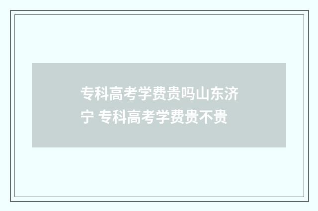 专科高考学费贵吗山东济宁 专科高考学费贵不贵