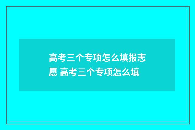 高考三个专项怎么填报志愿 高考三个专项怎么填