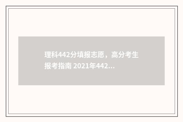理科442分填报志愿，高分考生报考指南 2021年442分理科生能报什么大学