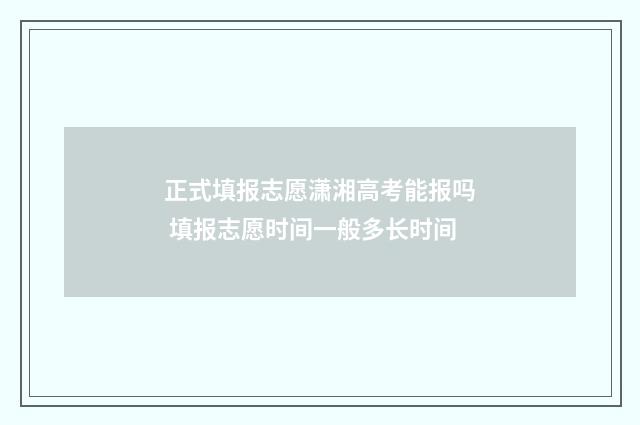 正式填报志愿潇湘高考能报吗 填报志愿时间一般多长时间