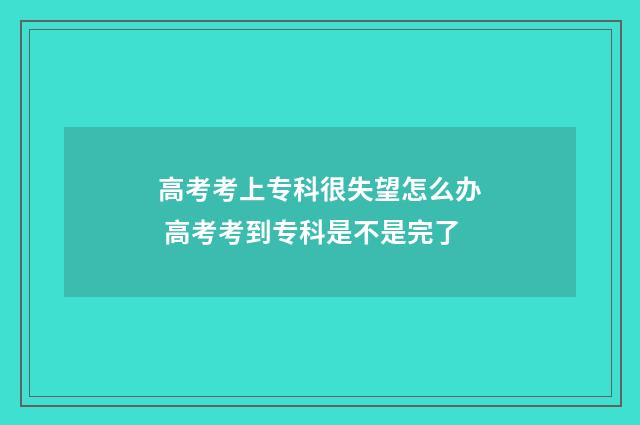 高考考上专科很失望怎么办 高考考到专科是不是完了
