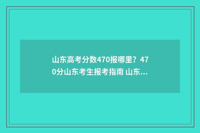 山东高考分数470报哪里？470分山东考生报考指南 山东高考分数470是几段的