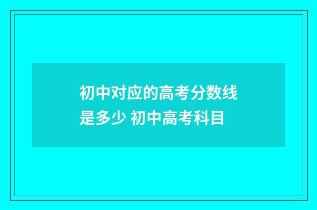 初中对应的高考分数线是多少 初中高考科目