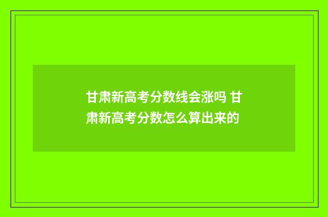 甘肃新高考分数线会涨吗 甘肃新高考分数怎么算出来的