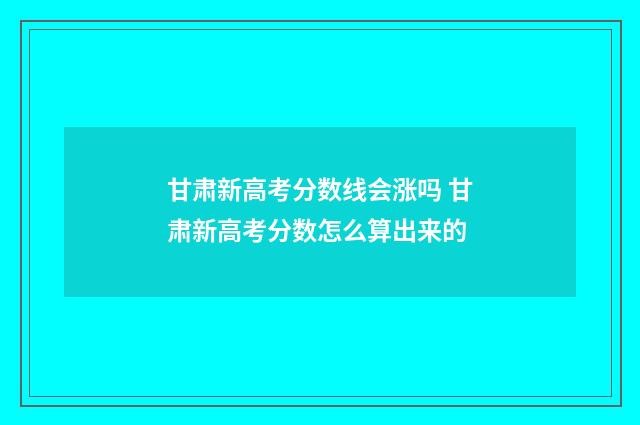甘肃新高考分数线会涨吗 甘肃新高考分数怎么算出来的