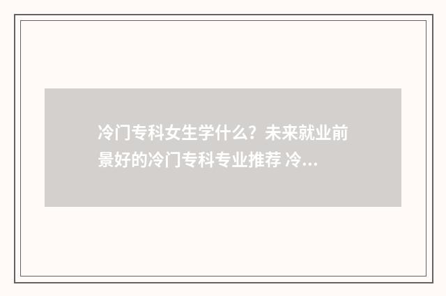 冷门专科女生学什么？未来就业前景好的冷门专科专业推荐 冷门专科女生学什么专业