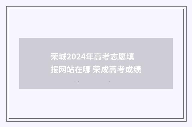 荣城2024年高考志愿填报网站在哪 荣成高考成绩