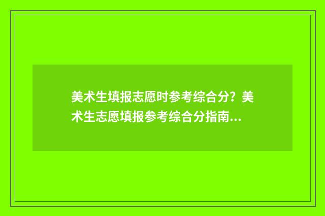 美术生填报志愿时参考综合分？美术生志愿填报参考综合分指南 美术生填报志愿的技巧和方法