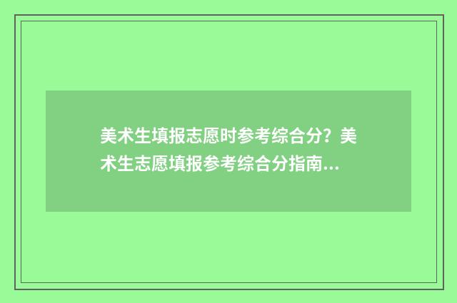 美术生填报志愿时参考综合分？美术生志愿填报参考综合分指南 美术生填报志愿的技巧和方法