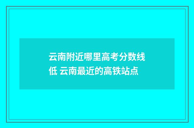 云南附近哪里高考分数线低 云南最近的高铁站点