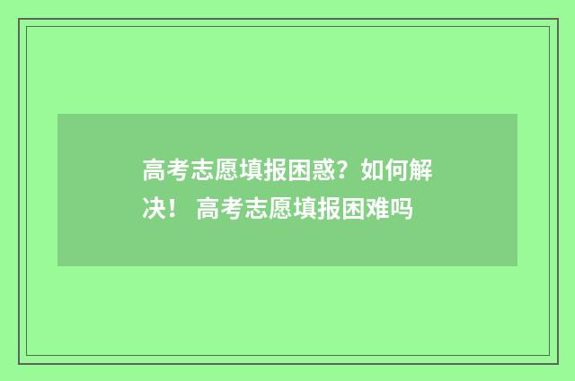 高考志愿填报困惑？如何解决！ 高考志愿填报困难吗