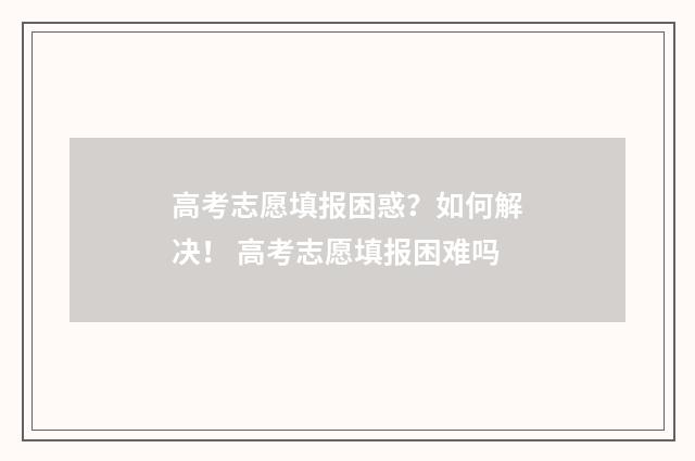 高考志愿填报困惑？如何解决！ 高考志愿填报困难吗