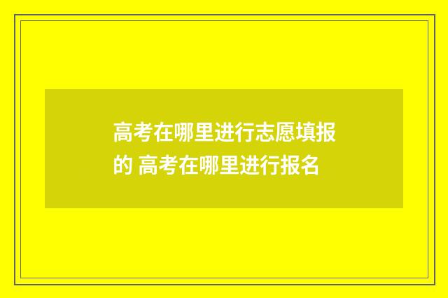 高考在哪里进行志愿填报的 高考在哪里进行报名