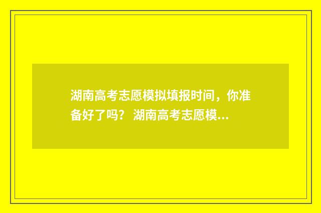 湖南高考志愿模拟填报时间，你准备好了吗？ 湖南高考志愿模拟