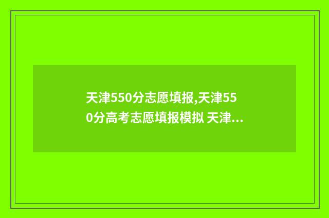 天津550分志愿填报,天津550分高考志愿填报模拟 天津高考550分能上什么大学2021