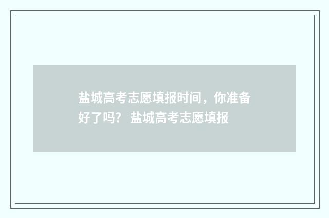 盐城高考志愿填报时间，你准备好了吗？ 盐城高考志愿填报