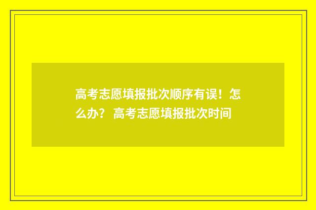 高考志愿填报批次顺序有误！怎么办？ 高考志愿填报批次时间