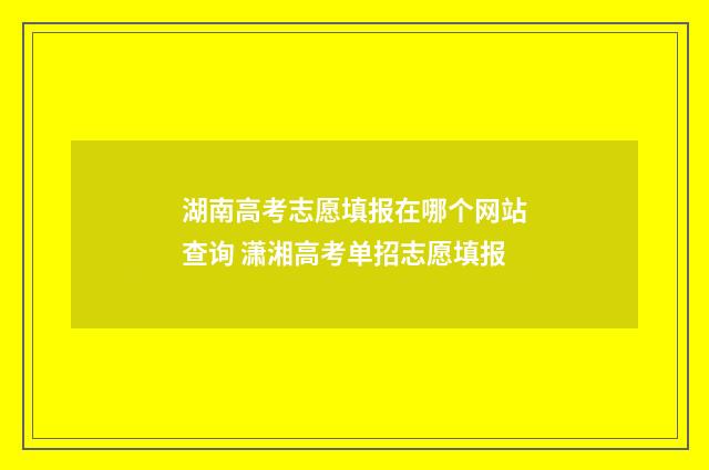 湖南高考志愿填报在哪个网站查询 潇湘高考单招志愿填报