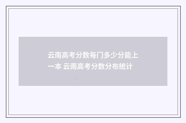 云南高考分数每门多少分能上一本 云南高考分数分布统计