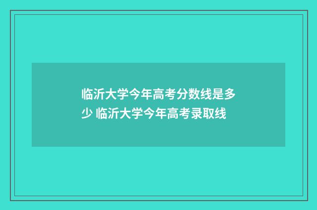 临沂大学今年高考分数线是多少 临沂大学今年高考录取线