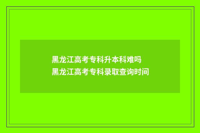 黑龙江高考专科升本科难吗 黑龙江高考专科录取查询时间