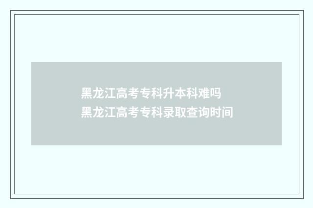 黑龙江高考专科升本科难吗 黑龙江高考专科录取查询时间