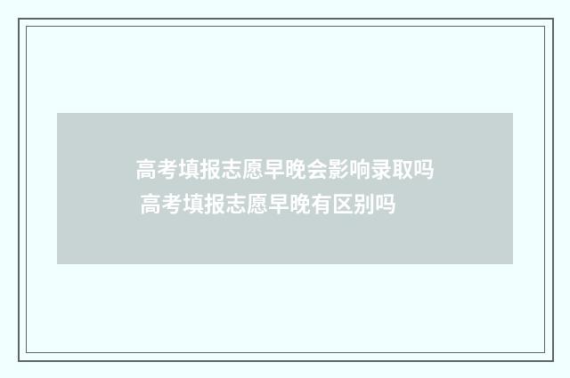 高考填报志愿早晚会影响录取吗 高考填报志愿早晚有区别吗