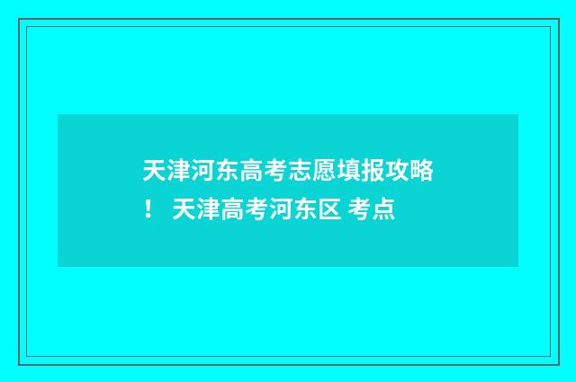 天津河东高考志愿填报攻略！ 天津高考河东区 考点