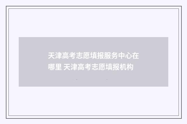 天津高考志愿填报服务中心在哪里 天津高考志愿填报机构