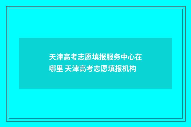 天津高考志愿填报服务中心在哪里 天津高考志愿填报机构