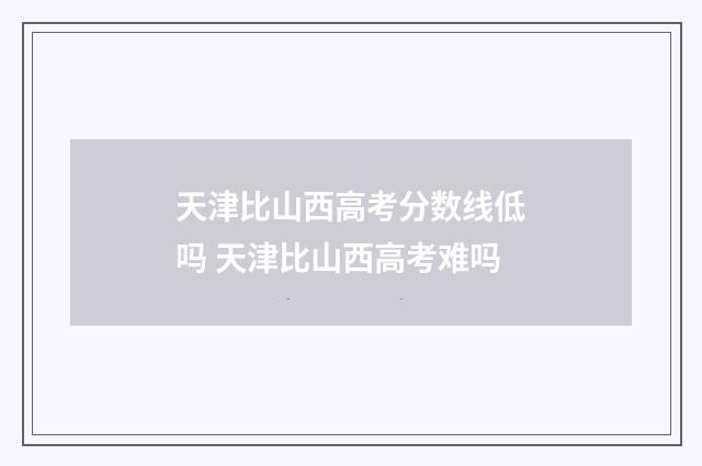天津比山西高考分数线低吗 天津比山西高考难吗