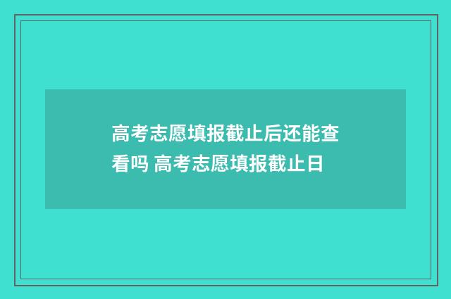 高考志愿填报截止后还能查看吗 高考志愿填报截止日