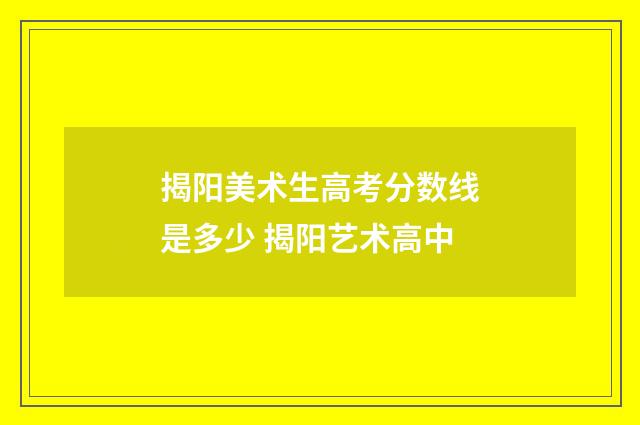 揭阳美术生高考分数线是多少 揭阳艺术高中