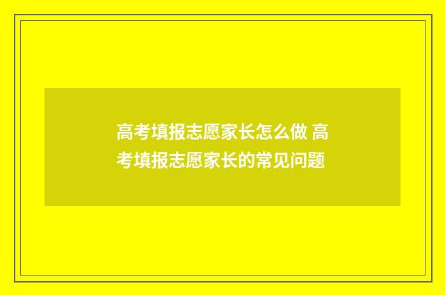 高考填报志愿家长怎么做 高考填报志愿家长的常见问题