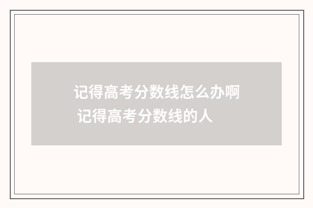 记得高考分数线怎么办啊 记得高考分数线的人