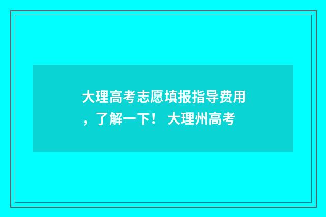 大理高考志愿填报指导费用，了解一下！ 大理州高考