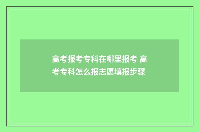高考报考专科在哪里报考 高考专科怎么报志愿填报步骤
