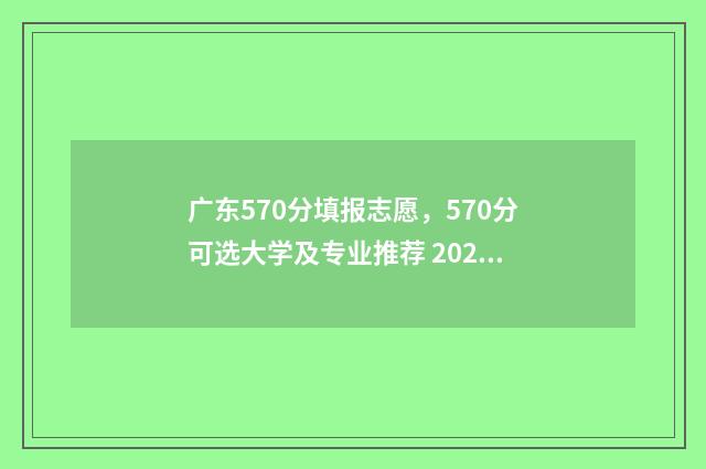 广东570分填报志愿，570分可选大学及专业推荐 2021年广东高考570分能上什么大学