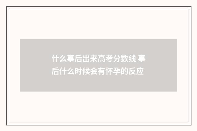 什么事后出来高考分数线 事后什么时候会有怀孕的反应