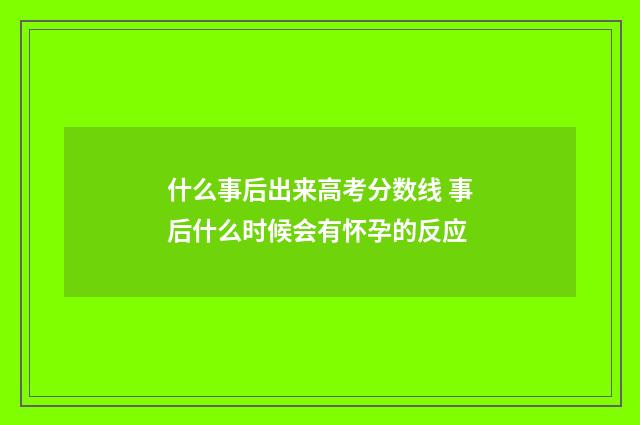 什么事后出来高考分数线 事后什么时候会有怀孕的反应