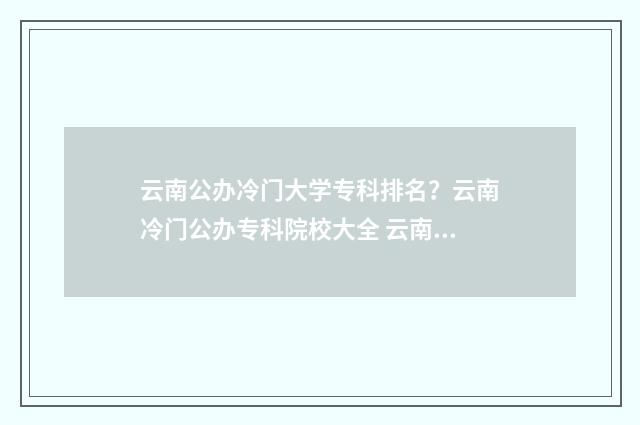 云南公办冷门大学专科排名？云南冷门公办专科院校大全 云南公办的本科院校