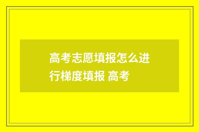 高考志愿填报怎么进行梯度填报 高考