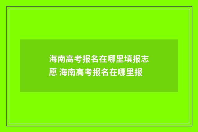 海南高考报名在哪里填报志愿 海南高考报名在哪里报