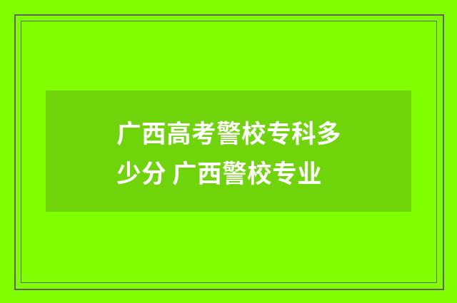 广西高考警校专科多少分 广西警校专业