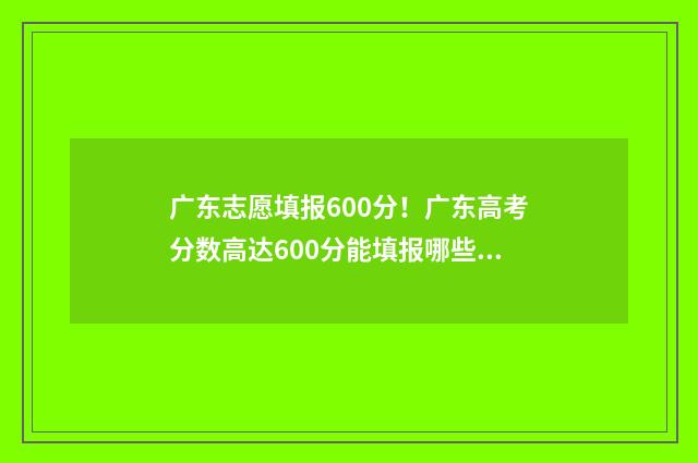广东志愿填报600分！广东高考分数高达600分能填报哪些院校和专业？ 广东志愿填报本科和专科可以一起填吗