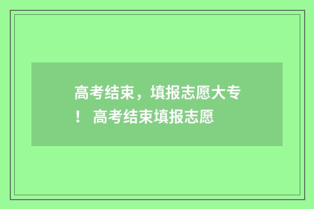 高考结束，填报志愿大专！ 高考结束填报志愿