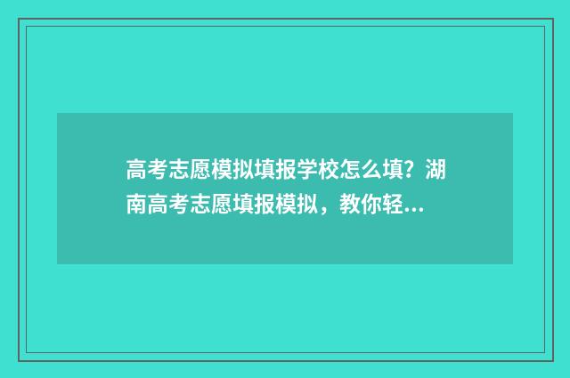 高考志愿模拟填报学校怎么填？湖南高考志愿填报模拟，教你轻松填报志愿！ 高考志愿模拟填报服务平台