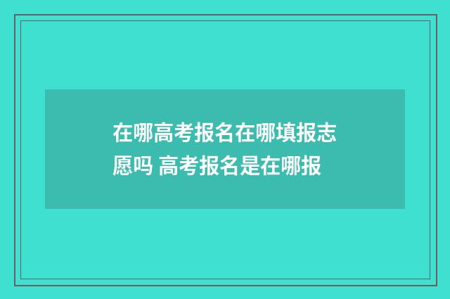 在哪高考报名在哪填报志愿吗 高考报名是在哪报