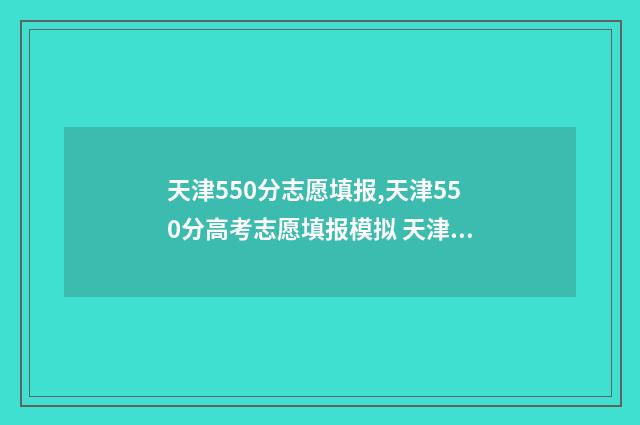 天津550分志愿填报,天津550分高考志愿填报模拟 天津高考分数550分能上什么大学